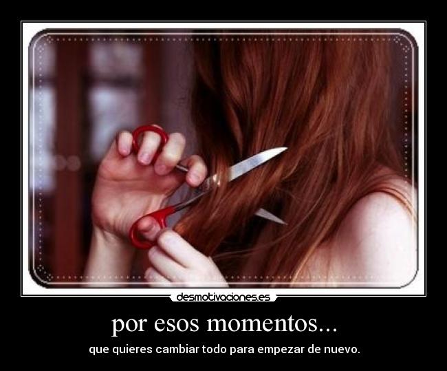 por esos momentos... - que quieres cambiar todo para empezar de nuevo.