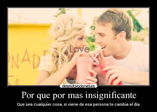 Por que por mas insignificante - Que sea cualquier cosa, si viene de esa persona te cambia el dia.