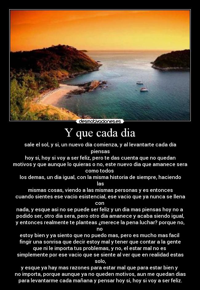 Y que cada dia - sale el sol, y si, un nuevo día comienza, y al levantarte cada día
piensas
hoy si, hoy si voy a ser feliz, pero te das cuenta que no quedan
motivos y que aunque lo quieras o no, este nuevo dia que amanece sera
como todos 
los demas, un dia igual, con la misma historia de siempre, haciendo
las
mismas cosas, viendo a las mismas personas y es entonces
cuando sientes ese vacio esistencial, ese vacio que ya nunca se llena
con 
nada, y esque asi no se puede ser feliz y un dia mas piensas hoy no a 
podido ser, otro dia sera, pero otro dia amanece y acaba siendo igual,
y entonces realmente te planteas ¿merece la pena luchar? porque no,
no 
estoy bien y ya siento que no puedo mas, pero es mucho mas facil 
fingir una sonrisa que decir estoy mal y tener que contar a la gente
que ni le importa tus problemas, y no, el estar mal no es 
simplemente por ese vacio que se siente al ver que en realidad estas
solo,
y esque ya hay mas razones para estar mal que para estar bien y 
no importa, porque aunque ya no queden motivos, aun me quedan dias
para levantarme cada mañana y pensar hoy si, hoy si voy a ser feliz.