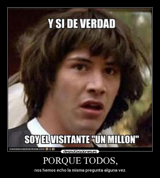 PORQUE TODOS, - nos hemos echo la misma pregunta alguna vez.