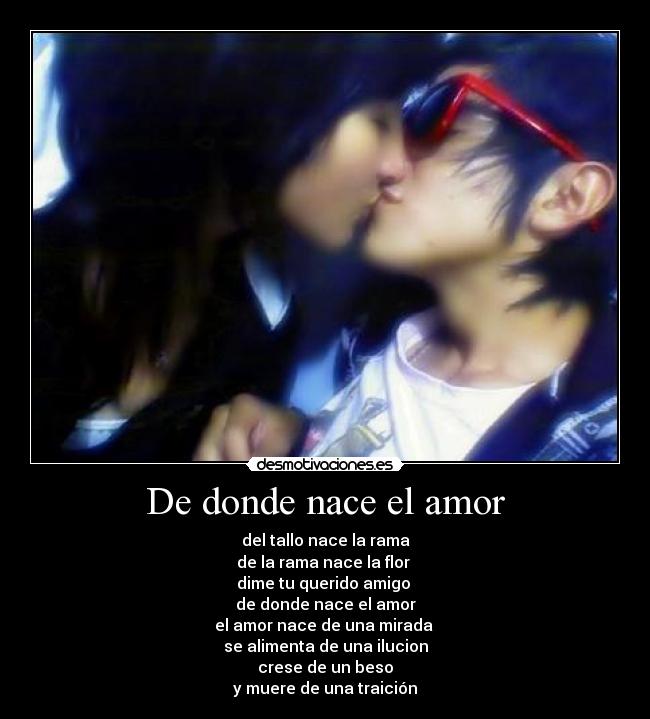 De donde nace el amor - del tallo nace la rama
de la rama nace la flor
dime tu querido amigo
de donde nace el amor
el amor nace de una mirada
se alimenta de una ilucion
crese de un beso
y muere de una traición