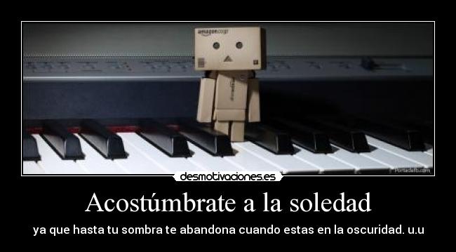 Acostúmbrate a la soledad - ya que hasta tu sombra te abandona cuando estas en la oscuridad. u.u