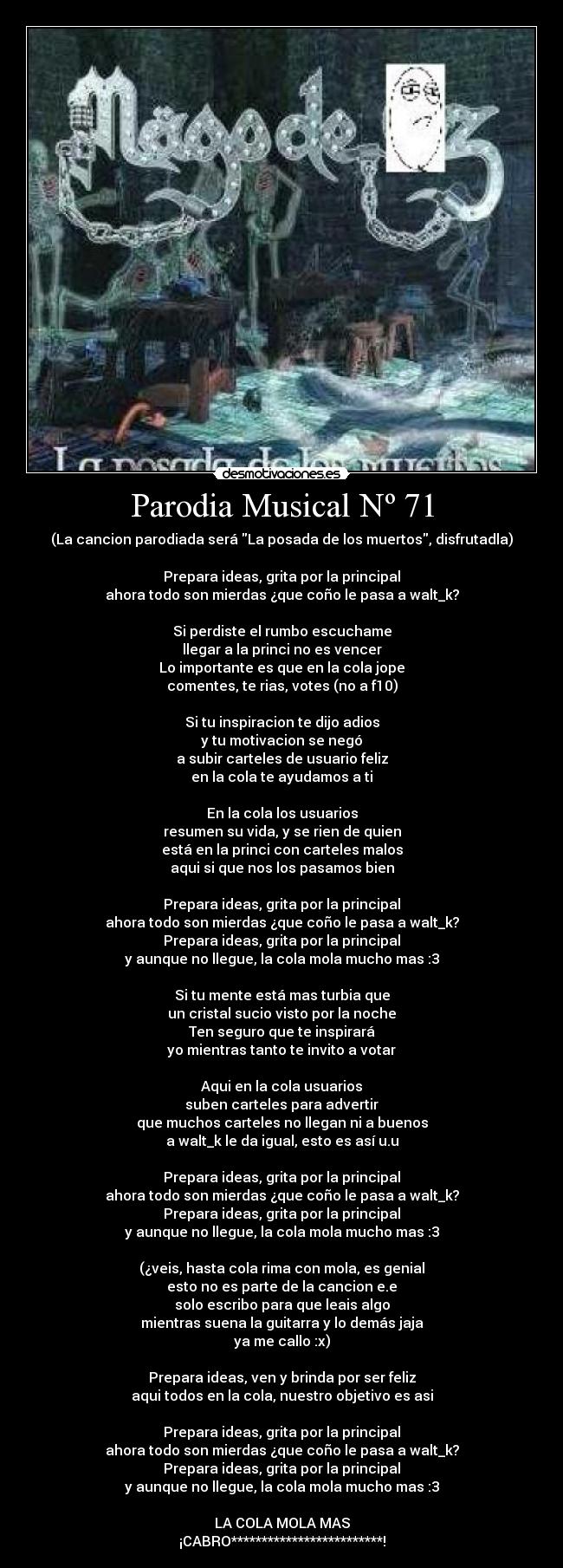 Parodia Musical Nº 71 - (La cancion parodiada será La posada de los muertos, disfrutadla)
Prepara ideas, grita por la principal
ahora todo son mierdas ¿que coño le pasa a walt_k?
Si perdiste el rumbo escuchame
llegar a la princi no es vencer
Lo importante es que en la cola jope
comentes, te rias, votes (no a f10)
Si tu inspiracion te dijo adios
y tu motivacion se negó
a subir carteles de usuario feliz
en la cola te ayudamos a ti
En la cola los usuarios
resumen su vida, y se rien de quien
está en la princi con carteles malos
aqui si que nos los pasamos bien
Prepara ideas, grita por la principal
ahora todo son mierdas ¿que coño le pasa a walt_k?
Prepara ideas, grita por la principal
y aunque no llegue, la cola mola mucho mas :3
Si tu mente está mas turbia que
un cristal sucio visto por la noche
Ten seguro que te inspirará
yo mientras tanto te invito a votar
Aqui en la cola usuarios
suben carteles para advertir
que muchos carteles no llegan ni a buenos
a walt_k le da igual, esto es así u.u
Prepara ideas, grita por la principal
ahora todo son mierdas ¿que coño le pasa a walt_k?
Prepara ideas, grita por la principal
y aunque no llegue, la cola mola mucho mas :3
(¿veis, hasta cola rima con mola, es genial
esto no es parte de la cancion e.e
solo escribo para que leais algo
mientras suena la guitarra y lo demás jaja
ya me callo :x)
Prepara ideas, ven y brinda por ser feliz
aqui todos en la cola, nuestro objetivo es asi
Prepara ideas, grita por la principal
ahora todo son mierdas ¿que coño le pasa a walt_k?
Prepara ideas, grita por la principal
y aunque no llegue, la cola mola mucho mas :3
LA COLA MOLA MAS
¡CABRO*************************!