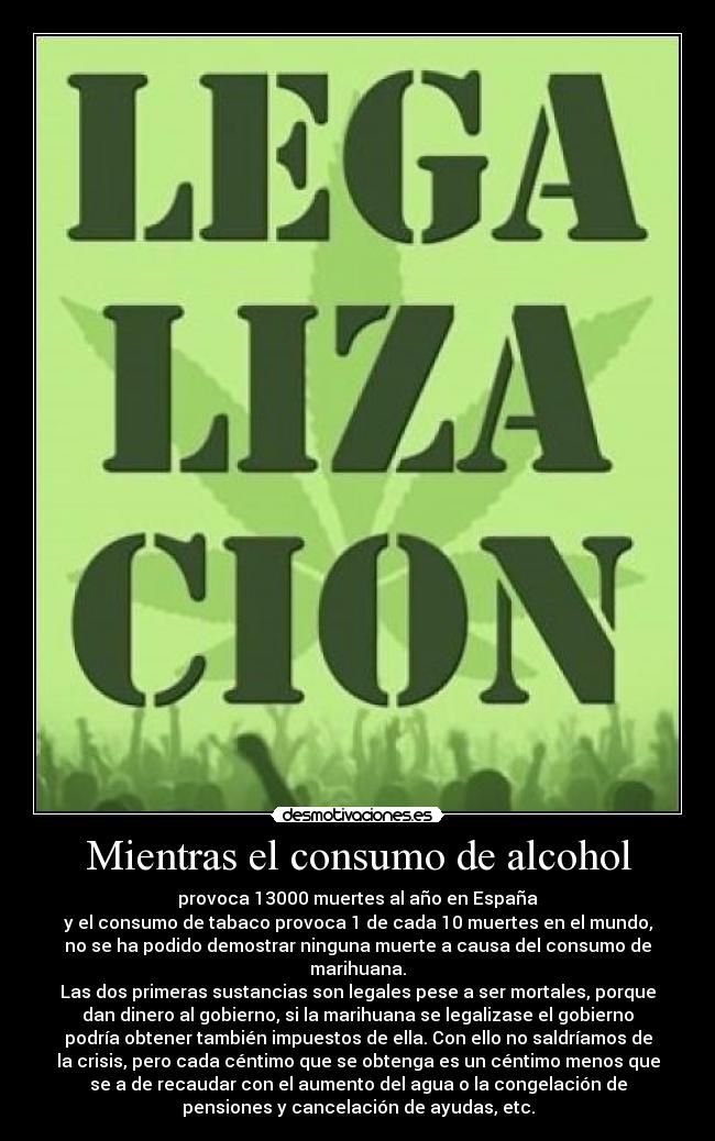 Mientras el consumo de alcohol - provoca 13000 muertes al año en España
y el consumo de tabaco provoca 1 de cada 10 muertes en el mundo,
no se ha podido demostrar ninguna muerte a causa del consumo de
marihuana.
Las dos primeras sustancias son legales pese a ser mortales, porque
dan dinero al gobierno, si la marihuana se legalizase el gobierno
podría obtener también impuestos de ella. Con ello no saldríamos de
la crisis, pero cada céntimo que se obtenga es un céntimo menos que
se a de recaudar con el aumento del agua o la congelación de
pensiones y cancelación de ayudas, etc.