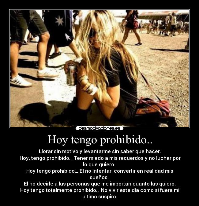 Hoy tengo prohibido.. - Llorar sin motivo y levantarme sin saber que hacer.
Hoy, tengo prohibido… Tener miedo a mis recuerdos y no luchar por lo que quiero.
Hoy tengo prohibido… El no intentar, convertir en realidad mis sueños.
El no decirle a las personas que me importan cuanto las quiero.
Hoy tengo totalmente prohibido… No vivir este día como si fuera mi último suspiro.