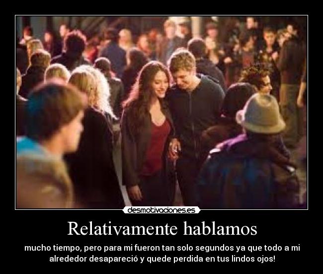 Relativamente hablamos - mucho tiempo, pero para mi fueron tan solo segundos ya que todo a mi
alrededor desapareció y quede perdida en tus lindos ojos!