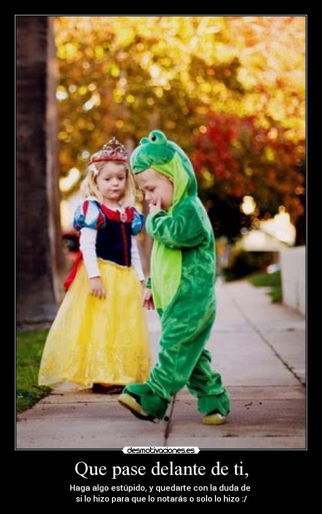 Que pase delante de ti, - Haga algo estúpido, y quedarte con la duda de
si lo hizo para que lo notarás o solo lo hizo :/