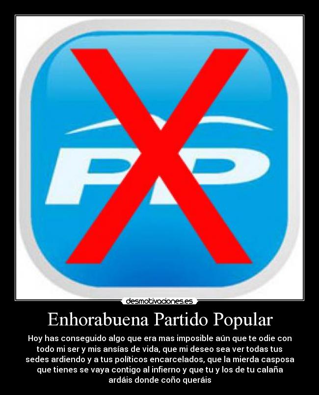Enhorabuena Partido Popular - Hoy has conseguido algo que era mas imposible aún que te odie con
todo mi ser y mis ansías de vida, que mi deseo sea ver todas tus
sedes ardiendo y a tus políticos encarcelados, que la mierda casposa
que tienes se vaya contigo al infierno y que tu y los de tu calaña
ardáis donde coño queráis
