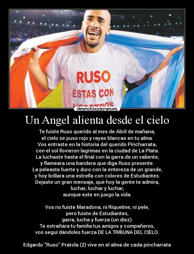 Un Angel alienta desde el cielo - Te fuiste Ruso querido al mes de Abril de mañana,
el cielo se puso rojo y rayas blancas en tu alma.
Vos entraste en la historia del querido Pincharrata,
con el sol llovieron lagrimas en la ciudad de La Plata.
La luchaste hasta el final con la garra de un valiente,
y flameara una bandera que diga Ruso presente.
La peleaste fuerte y duro con la entereza de un grande,
y hoy brillara una estrella con colores de Estudiantes.
Dejaste un gran mensaje, que hoy la gente te admira,
luchar, luchar y luchar,
aunque este en juego la vida.
Vos no fuiste Maradona, ni Riquelme, ni pele,
pero fuiste de Estudiantes,
garra, lucha y fuerza (un diez).
Te extrañara tu familia tus amigos y compañeros,
vos seguí dándoles fuerza DE LA TRIBUNA DEL CIELO.
Edgardo Ruso Pratola (2) vive en el alma de cada pincharrata