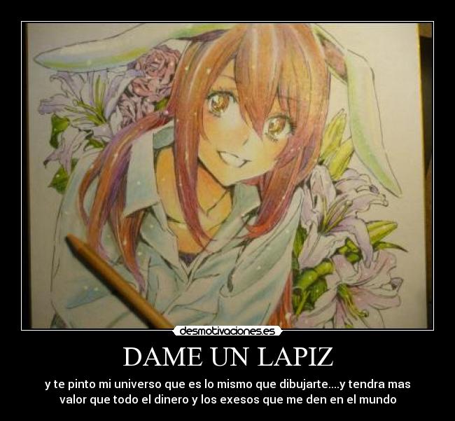 DAME UN LAPIZ - y te pinto mi universo que es lo mismo que dibujarte....y tendra mas
valor que todo el dinero y los exesos que me den en el mundo