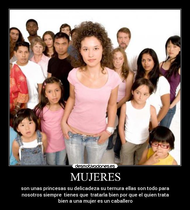 MUJERES - son unas princesas su delicadeza su ternura ellas son todo para
nosotros siempre tienes que tratarla bien por que el quien trata
bien a una mujer es un caballero