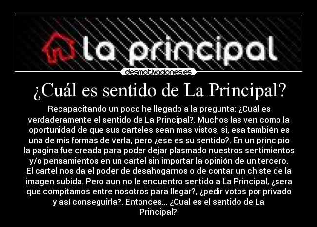 ¿Cuál es sentido de La Principal? - Recapacitando un poco he llegado a la pregunta: ¿Cuál es
verdaderamente el sentido de La Principal?. Muchos las ven como la
oportunidad de que sus carteles sean mas vistos, si, esa también es
una de mis formas de verla, pero ¿ese es su sentido?. En un principio
la pagina fue creada para poder dejar plasmado nuestros sentimientos
y/o pensamientos en un cartel sin importar la opinión de un tercero.
El cartel nos da el poder de desahogarnos o de contar un chiste de la
imagen subida. Pero aun no le encuentro sentido a La Principal, ¿sera
que compitamos entre nosotros para llegar?, ¿pedir votos por privado
y así conseguirla?. Entonces... ¿Cual es el sentido de La
Principal?.
