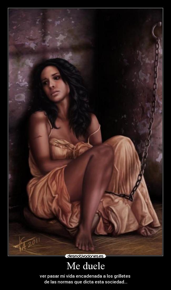 Me duele - ver pasar mi vida encadenada a los grilletes
de las normas que dicta esta sociedad...