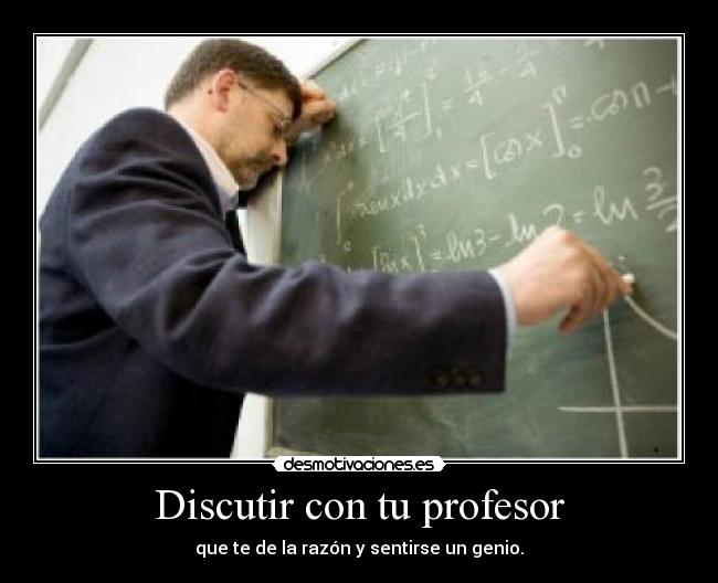 Discutir con tu profesor - que te de la razón y sentirse un genio.