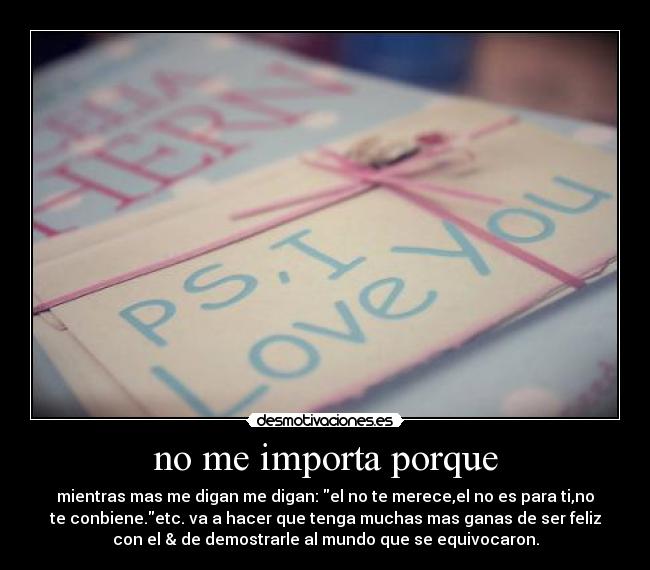 no me importa porque - mientras mas me digan me digan: el no te merece,el no es para ti,no
te conbiene.etc. va a hacer que tenga muchas mas ganas de ser feliz
con el & de demostrarle al mundo que se equivocaron.