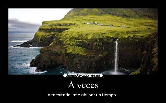 A veces - necesitaría irme ahí por un tiempo...