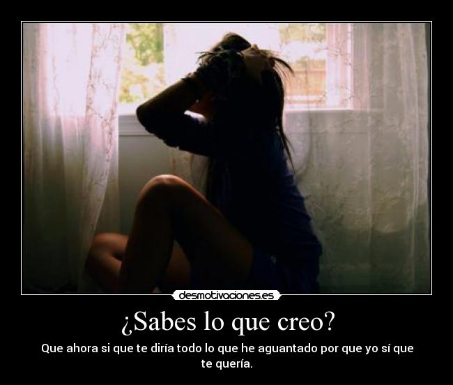 ¿Sabes lo que creo? - Que ahora si que te diría todo lo que he aguantado por que yo sí que te quería.