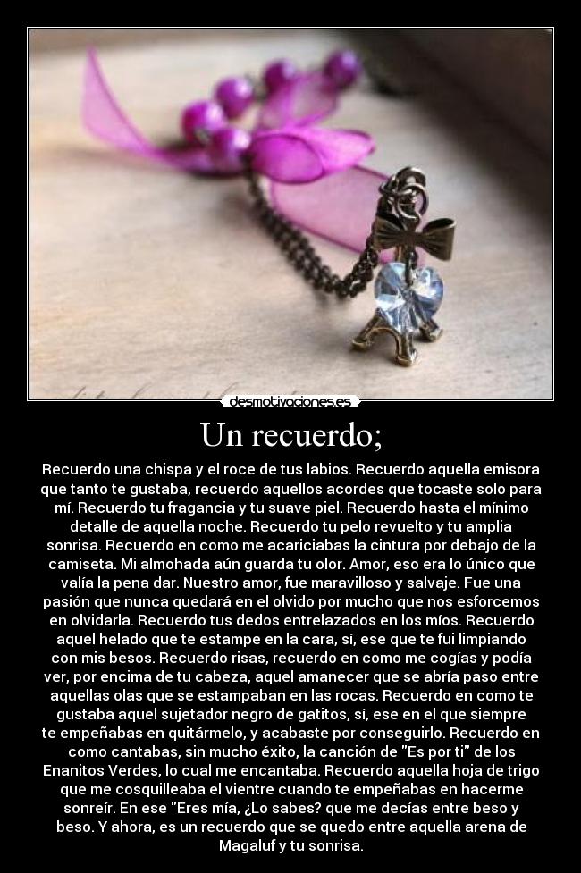 Un recuerdo; - Recuerdo una chispa y el roce de tus labios. Recuerdo aquella emisora
que tanto te gustaba, recuerdo aquellos acordes que tocaste solo para
mí. Recuerdo tu fragancia y tu suave piel. Recuerdo hasta el mínimo
detalle de aquella noche. Recuerdo tu pelo revuelto y tu amplia
sonrisa. Recuerdo en como me acariciabas la cintura por debajo de la
camiseta. Mi almohada aún guarda tu olor. Amor, eso era lo único que
valía la pena dar. Nuestro amor, fue maravilloso y salvaje. Fue una
pasión que nunca quedará en el olvido por mucho que nos esforcemos
en olvidarla. Recuerdo tus dedos entrelazados en los míos. Recuerdo
aquel helado que te estampe en la cara, sí, ese que te fui limpiando
con mis besos. Recuerdo risas, recuerdo en como me cogías y podía
ver, por encima de tu cabeza, aquel amanecer que se abría paso entre
aquellas olas que se estampaban en las rocas. Recuerdo en como te
gustaba aquel sujetador negro de gatitos, sí, ese en el que siempre
te empeñabas en quitármelo, y acabaste por conseguirlo. Recuerdo en
como cantabas, sin mucho éxito, la canción de Es por ti de los
Enanitos Verdes, lo cual me encantaba. Recuerdo aquella hoja de trigo
que me cosquilleaba el vientre cuando te empeñabas en hacerme
sonreír. En ese Eres mía, ¿Lo sabes? que me decías entre beso y
beso. Y ahora, es un recuerdo que se quedo entre aquella arena de
Magaluf y tu sonrisa.