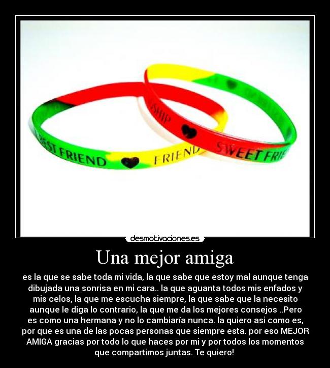 Una mejor amiga - es la que se sabe toda mi vida, la que sabe que estoy mal aunque tenga
dibujada una sonrisa en mi cara.. la que aguanta todos mis enfados y
mis celos, la que me escucha siempre, la que sabe que la necesito
aunque le diga lo contrario, la que me da los mejores consejos ..Pero
es como una hermana y no lo cambiaría nunca. la quiero asi como es,
por que es una de las pocas personas que siempre esta. por eso MEJOR
AMIGA gracias por todo lo que haces por mi y por todos los momentos
que compartimos juntas. Te quiero! ♥