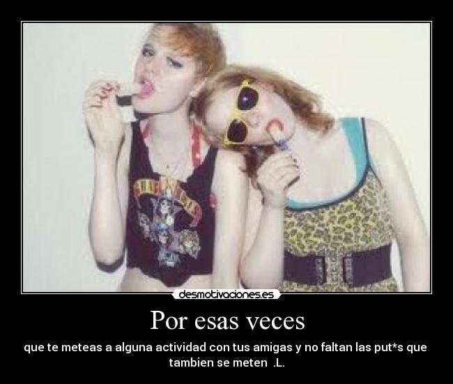 Por esas veces - que te meteas a alguna actividad con tus amigas y no faltan las put*s que
tambien se meten .L.
