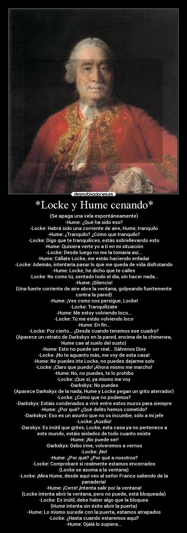 *Locke y Hume cenando* - (Se apaga una vela espontáneamente)
-Hume: ¿Qué ha sido eso?
-Locke: Habrá sido una corriente de aire, Hume, tranquilo
-Hume: ¿Tranquilo? ¿Cómo que tranquilo?
-Locke: Digo que te tranquilices, estás sobrellevando esto
-Hume: Quisiera verte yo a ti en mi situación
-Locke: Desde luego no me la tomaría así...
-Hume: Cállate Locke, me estás haciendo enfadar
-Locke: Además, intentaría pasar lo que me queda de vida disfrutando
-Hume: Locke, he dicho que te calles
-Locke: No como tú, sentado todo el día, sin hacer nada...
-Hume: ¡Silencio!
(Una fuerte corriente de aire abre la ventana, golpeando fuertemente
contra la pared)
-Hume: ¡Ves como nos persigue, Locke!
-Locke: Tranquilízate
-Hume: Me estoy volviendo loco...
-Locke: Tú me estás volviendo loco
-Hume: En fín...
-Locke: Por cierto... ¿Desde cuando tenemos ese cuadro?
(Aparece un retrato de Darkskyx en la pared, encima de la chimenea,
Hume cae al suelo del susto)
-Hume: Esto no puede ser real... Sálvenos Dios
-Locke: ¡No te aguanto más, me voy de esta casa!
-Hume: No puedes irte Locke, no puedes dejarme solo
-Locke: ¡Claro que puedo! ¡Ahora mismo me marcho!
-Hume: No, no puedes, te lo prohíbo
-Locke: ¡Que sí, ya mismo me voy
-Darkskyx: No puedes
(Aparece Darkskyx de la nada, Hume y Locke pegan un grito aterrador)
-Locke: ¿Cómo que no podemos?
-Darkskyx: Estáis condenados a vivir entre estos muros para siempre
-Hume: ¿Por qué? ¿Qué delito hemos cometido?
-Darkskyx: Eso es un asunto que no os incumbe, sólo a mi jefe
-Locke: ¡Auxílio!
-Darskyx: Es inútil que grites, Locke, esta casa ya no pertenece a
este mundo, estáis aislados de todo cuanto existe
-Hume: ¡No puede ser!
-Darkskyx: Debo irme, volveremos a vernos
-Locke: ¡No!
-Hume: ¿Por qué? ¿Por qué a nosotros?
-Locke: Comprobaré si realmente estamos encerrados
(Locke se asoma a la ventana)
-Locke: ¡Mira Hume, desde aquí veo al señor Franco saliendo de la
panadería!
-Hume: ¡Corre! ¡Intenta salir por la ventana!
(Locke intenta abrir la ventana, pero no puede, está bloqueada)
-Locke: Es inútil, debe haber algo que la bloquea
(Hume intenta sin éxito abrir la puerta)
-Hume: Lo mismo sucede con la puerta, estamos atrapados
-Locke: ¿Hasta cuando estaremos aquí?
-Hume: Ojalá lo supiera...