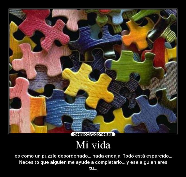 Mi vida - es como un puzzle desordenado... nada encaja. Todo está esparcido...
Necesito que alguien me ayude a completarlo... y ese alguien eres
tu...