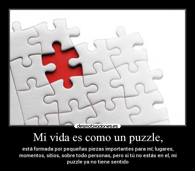 Mi vida es como un puzzle, - está formada por pequeñas piezas importantes para mí; lugares,
momentos, sitios, sobre todo personas, pero si tú no estás en el, mi
puzzle ya no tiene sentido