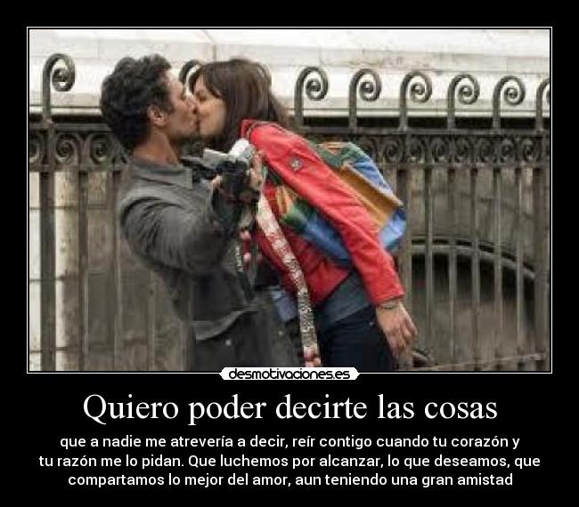 Quiero poder decirte las cosas - que a nadie me atrevería a decir, reír contigo cuando tu corazón y
tu razón me lo pidan. Que luchemos por alcanzar, lo que deseamos, que
compartamos lo mejor del amor, aun teniendo una gran amistad