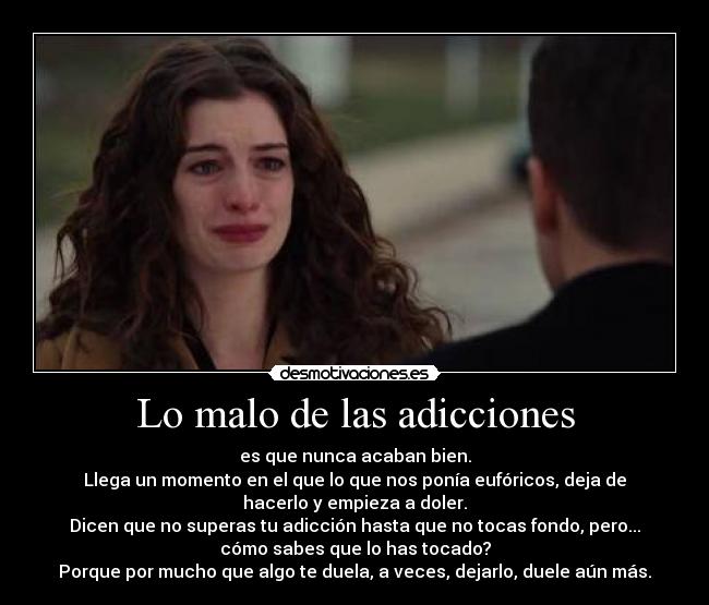 Lo malo de las adicciones - es que nunca acaban bien.
Llega un momento en el que lo que nos ponía eufóricos, deja de
hacerlo y empieza a doler.
Dicen que no superas tu adicción hasta que no tocas fondo, pero...
cómo sabes que lo has tocado?
Porque por mucho que algo te duela, a veces, dejarlo, duele aún más.