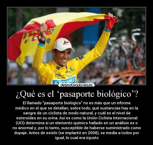 ¿Qué es el ‘pasaporte biológico’? - El llamado “pasaporte biológico” no es más que un informe
médico en el que se detallan, sobre todo, qué sustancias hay en la
sangre de un ciclista de modo natural, y cuál es el nivel de
esteroides en su orina. Así es como la Unión Ciclista Internacional
(UCI) determina si un elemento químico hallado en un análisis es o
no anormal y, por lo tanto, susceptible de haberse suministrado como
dopaje. Antes de existir (se implantó en 2008), se medía a todos por
igual, lo cual era injusto