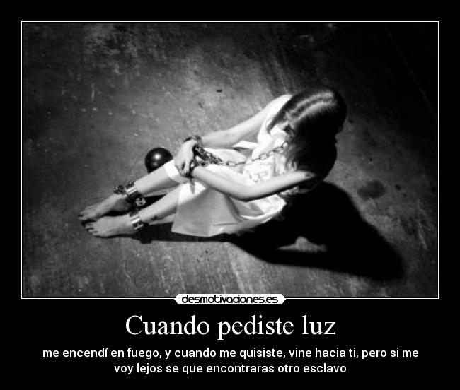 Cuando pediste luz - me encendí en fuego, y cuando me quisiste, vine hacia ti, pero si me
voy lejos se que encontraras otro esclavo