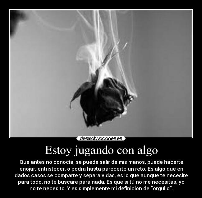 Estoy jugando con algo - Que antes no conocía, se puede salir de mis manos, puede hacerte
enojar, entristecer, o podra hasta parecerte un reto. Es algo que en
dados casos se comparte y separa vidas, es lo que aunque te necesite
para todo, no te buscare para nada. Es que si tú no me necesitas, yo
no te necesito. Y es simplemente mi definicion de orgullo.