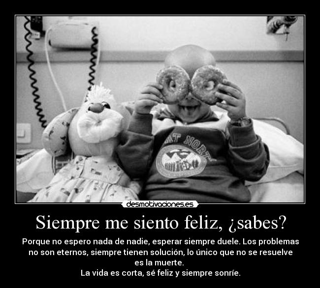 Siempre me siento feliz, ¿sabes? - Porque no espero nada de nadie, esperar siempre duele. Los problemas
no son eternos, siempre tienen solución, lo único que no se resuelve
es la muerte.
La vida es corta, sé feliz y siempre sonríe.