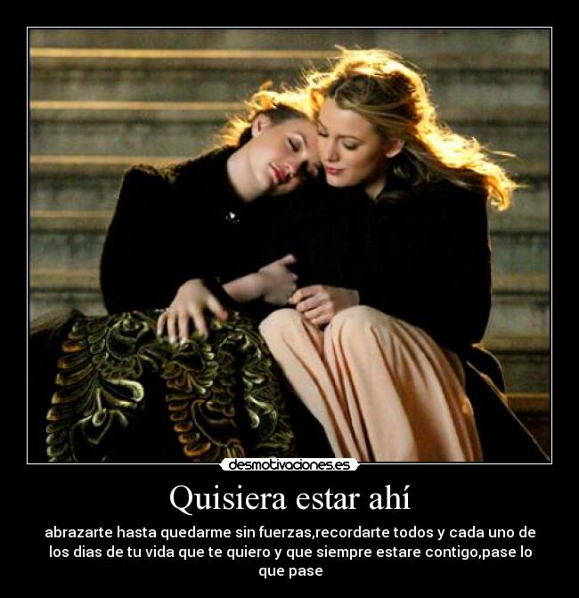 Quisiera estar ahí - abrazarte hasta quedarme sin fuerzas,recordarte todos y cada uno de
los dias de tu vida que te quiero y que siempre estare contigo,pase lo
que pase