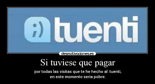 Si tuviese que pagar - por todas las visitas que te he hecho al tuenti,
en este momento seria pobre.