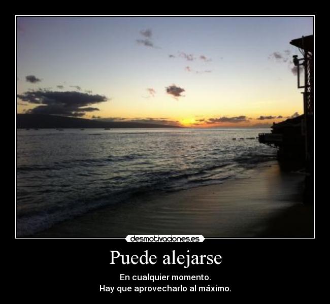 Puede alejarse - En cualquier momento.
Hay que aprovecharlo al máximo.
