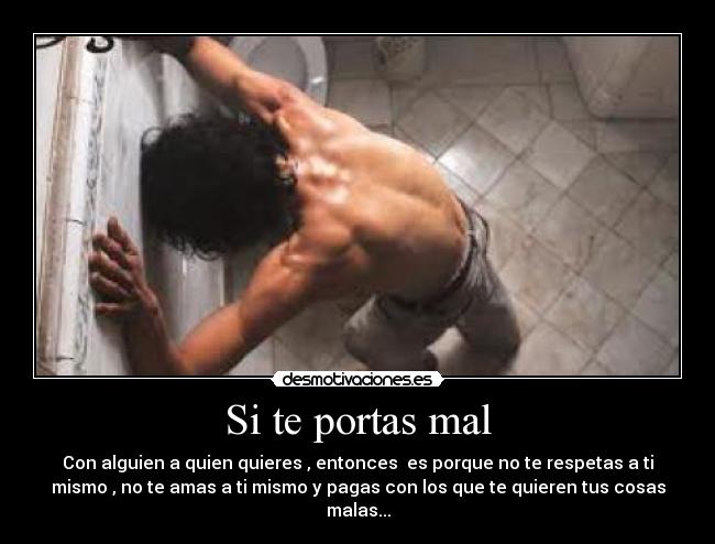 Si te portas mal - Con alguien a quien quieres , entonces es porque no te respetas a ti
mismo , no te amas a ti mismo y pagas con los que te quieren tus cosas
malas...