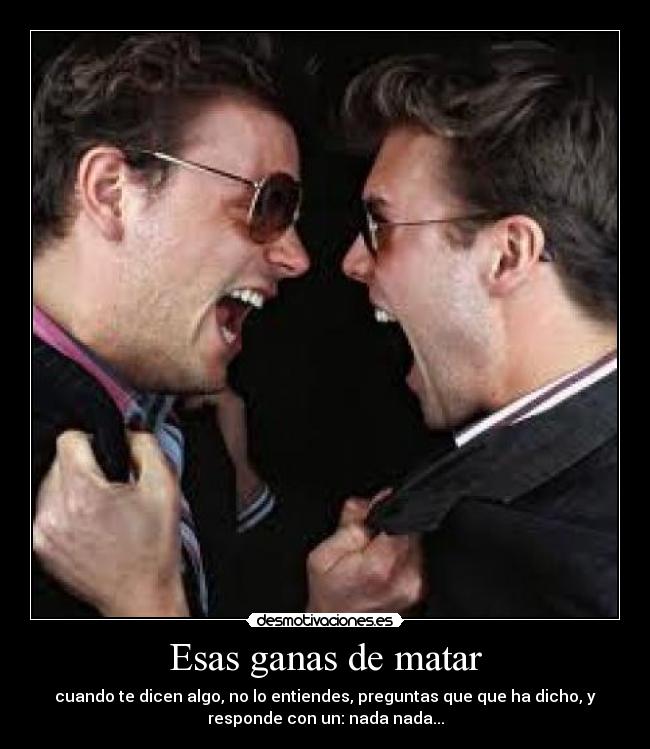 Esas ganas de matar - cuando te dicen algo, no lo entiendes, preguntas que que ha dicho, y
responde con un: nada nada...