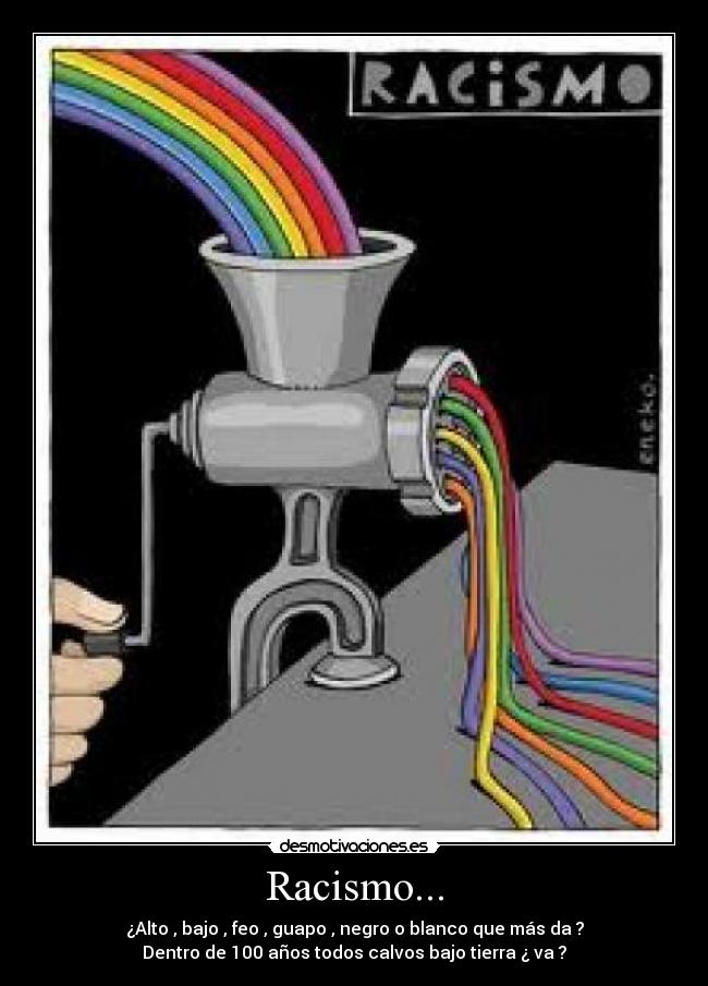 Racismo... - ¿Alto , bajo , feo , guapo , negro o blanco que más da ?
Dentro de 100 años todos calvos bajo tierra ¿ va ?