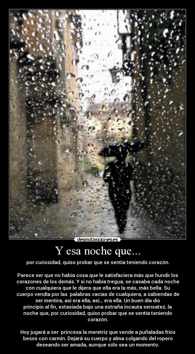 Y esa noche que... - por curiosidad, quiso probar que se sentía teniendo corazón.
Parece ser que no había cosa que le satisfaciera más que hundir los
corazones de los demás. Y si no había tregua, se casaba cada noche
con cualquiera que le dijera que ella era la más, más bella. Su
cuerpo vendía por las palabras vacías de cualquiera, a sabiendas de
ser mentira, así era ella, así… era ella. Un buen día dio
principio al fin, extasiada bajo una extraña incauta sensatez, la
noche que, por curiosidad, quiso probar que se sentía teniendo
corazón.
Hoy jugará a ser princesa la meretriz que vende a puñaladas fríos
besos con carmín. Dejará su cuerpo y alma colgando del ropero
deseando ser amada, aunque sólo sea un momento.