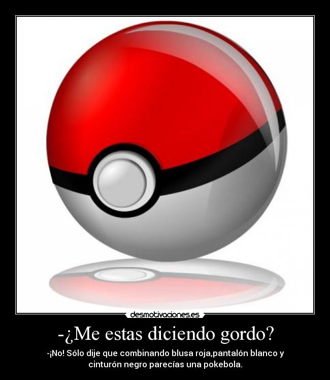 -¿Me estas diciendo gordo? - -¡No! Sólo dije que combinando blusa roja,pantalón blanco y
cinturón negro parecías una pokebola.