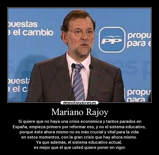 Mariano Rajoy - Si quiere que no haya una crisis económica y tantos parados en
España, empieza primero por reformar eso, y no el sistema educativo, 
porque éste ahora mismo no es más crucial y vital para la vida 
en estos momentos, con la gran crisis que hay ahora mismo. 
Ya que además, el sistema educativo actual, 
es mejor que el que usted quiere poner en vigor.