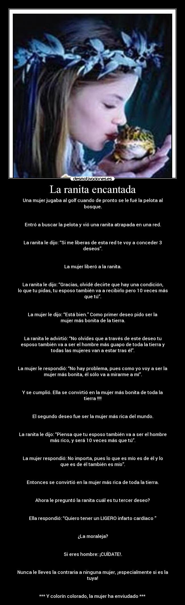 La ranita encantada - Una mujer jugaba al golf cuando de pronto se le fué la pelota al
bosque.


Entró a buscar la pelota y vió una ranita atrapada en una red.


La ranita le dijo: “Si me liberas de esta red te voy a conceder 3
deseos”.


La mujer liberó a la ranita.


La ranita le dijo: “Gracias, olvidé decirte que hay una condición,
lo que tu pidas, tu esposo también va a recibirlo pero 10 veces más
que tú”.


La mujer le dijo: “Está bien.” Como primer deseo pido ser la
mujer más bonita de la tierra.


La ranita le advirtió: “No olvides que a través de este deseo tu
esposo también va a ser el hombre más guapo de toda la tierra y
todas las mujeres van a estar tras él”.


La mujer le respondió: “No hay problema, pues como yo voy a ser la
mujer más bonita, él sólo va a mirarme a mí”.


Y se cumplió. Ella se convirtió en la mujer más bonita de toda la
tierra !!!!


El segundo deseo fue ser la mujer más rica del mundo.


La ranita le dijo: “Piensa que tu esposo también va a ser el hombre
más rico, y será 10 veces más que tú”.


La mujer respondió: No importa, pues lo que es mío es de él y lo
que es de él también es mío”.


Entonces se convirtió en la mujer más rica de toda la tierra.


Ahora le preguntó la ranita cuál es tu tercer deseo?


Ella respondió: “Quiero tener un LIGERO infarto cardíaco ”


¿La moraleja?


Si eres hombre: ¡CUÍDATE!.


Nunca le lleves la contraria a ninguna mujer, ¡especialmente si es la
tuya!


*** Y colorín colorado, la mujer ha enviudado ***