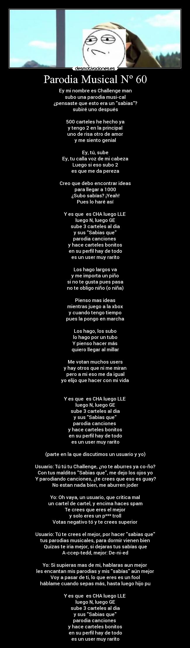 Parodia Musical Nº 60 - Ey mi nombre es Challenge man
subo una parodia musi-cal
¿pensaste que esto era un sabias?
subiré uno después
500 carteles he hecho ya
y tengo 2 en la principal
uno de risa otro de amor
y me siento genial
Ey, tú, sube
Ey, tu calla voz de mi cabeza
Luego si eso subo 2
es que me da pereza
Creo que debo encontrar ideas
para llegar a 1000
¿Subo sabías? ¡Yeah!
Pues lo haré así
Y es que es CHA luego LLE
luego N, luego GE
sube 3 carteles al dia
y sus Sabias que
parodia canciones
y hace carteles bonitos
en su perfil hay de todo
es un user muy rarito
Los hago largos va
y me importa un piño
si no te gusta pues pasa
no te obligo niño (o niña)
Pienso mas ideas
mientras juego a la xbox
y cuando tengo tiempo
pues la pongo en marcha
Los hago, los subo
lo hago por un tubo
Y pienso hacer más
quiero llegar al millar
Me votan muchos users
y hay otros que ni me miran
pero a mi eso me da igual
yo elijo que hacer con mi vida
Y es que es CHA luego LLE
luego N, luego GE
sube 3 carteles al dia
y sus Sabias que
parodia canciones
y hace carteles bonitos
en su perfil hay de todo
es un user muy rarito
(parte en la que discutimos un usuario y yo)
Usuario: Tú tú tu Challenge, ¿no te aburres ya co-ño?
Con tus malditos Sabias que, me dejo los ojos yo
Y parodiando canciones, ¿te crees que eso es guay?
No estan nada bien, me aburren joder
Yo: Oh vaya, un usuario, que critica mal
un cartel de cartel, y encima haces spam
Te crees que eres el mejor
y solo eres un p*** troll
Votas negativo tó y te crees superior
Usuario: Tú te crees el mejor, por hacer sabias que
tus parodias musicales, para dormir vienen bien
Quizas te iria mejor, si dejaras tus sabías que
A-ccep-tedd, mejor: De-ni-ed
Yo: Si supieras mas de mi, hablaras aun mejor
les encantan mis parodias y mis sabías aún mejor
Voy a pasar de ti, lo que eres es un fool
háblame cuando sepas más, hasta luego hijo pu
Y es que es CHA luego LLE
luego N, luego GE
sube 3 carteles al dia
y sus Sabias que
parodia canciones
y hace carteles bonitos
en su perfil hay de todo
es un user muy rarito