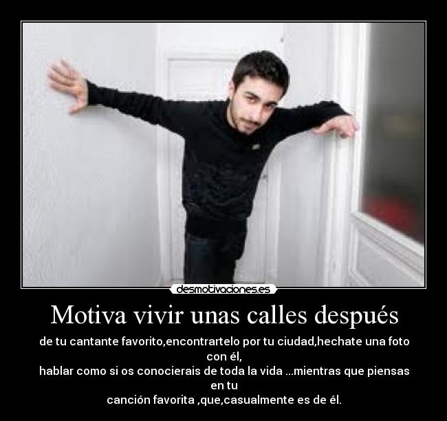 Motiva vivir unas calles después - de tu cantante favorito,encontrartelo por tu ciudad,hechate una foto con él,
hablar como si os conocierais de toda la vida ...mientras que piensas en tu
canción favorita ,que,casualmente es de él.