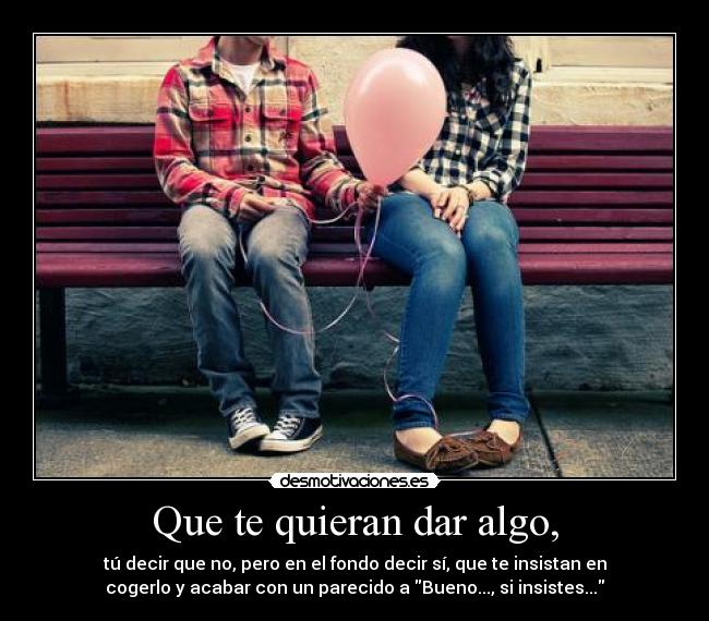 Que te quieran dar algo, - tú decir que no, pero en el fondo decir sí, que te insistan en
cogerlo y acabar con un parecido a Bueno..., si insistes...