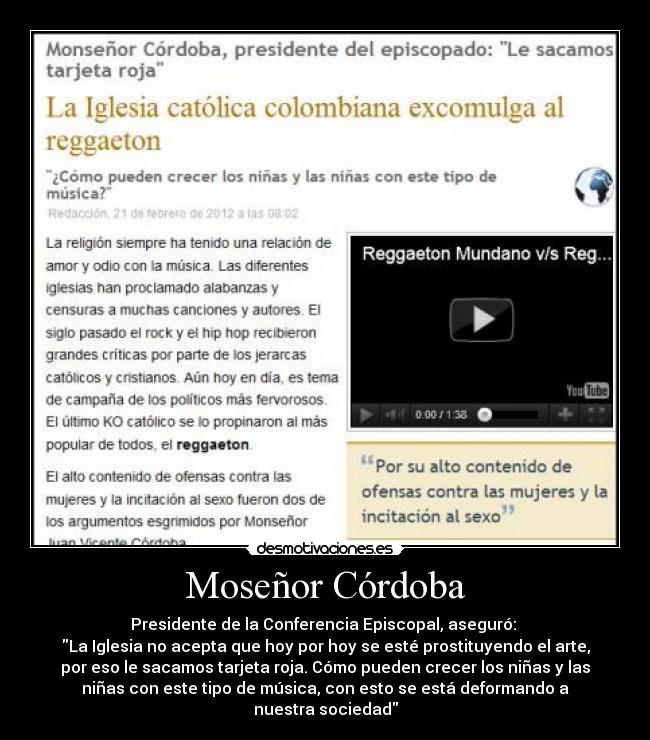 Moseñor Córdoba - Presidente de la Conferencia Episcopal, aseguró:
La Iglesia no acepta que hoy por hoy se esté prostituyendo el arte,
por eso le sacamos tarjeta roja. Cómo pueden crecer los niñas y las
niñas con este tipo de música, con esto se está deformando a
nuestra sociedad
