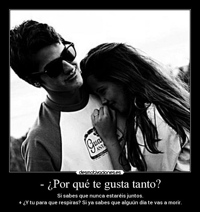 - ¿Por qué te gusta tanto? - Si sabes que nunca estaréis juntos.
+ ¿Y tu para que respiras? Si ya sabes que alguún día te vas a morir.