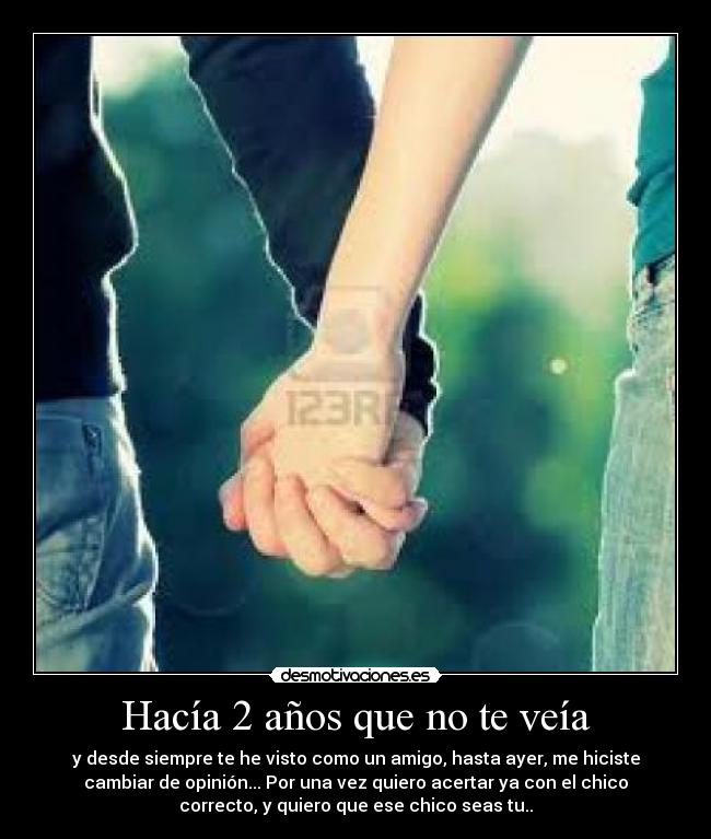Hacía 2 años que no te veía - y desde siempre te he visto como un amigo, hasta ayer, me hiciste
cambiar de opinión... Por una vez quiero acertar ya con el chico
correcto, y quiero que ese chico seas tu..
