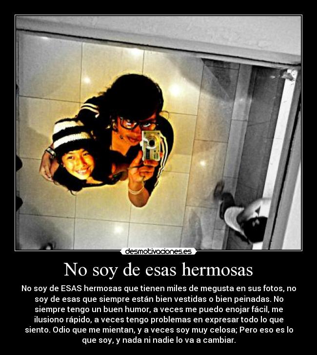 No soy de esas hermosas - No soy de ESAS hermosas que tienen miles de megusta en sus fotos, no
soy de esas que siempre están bien vestidas o bien peinadas. No
siempre tengo un buen humor, a veces me puedo enojar fácil, me
ilusiono rápido, a veces tengo problemas en expresar todo lo que
siento. Odio que me mientan, y a veces soy muy celosa; Pero eso es lo
que soy, y nada ni nadie lo va a cambiar.